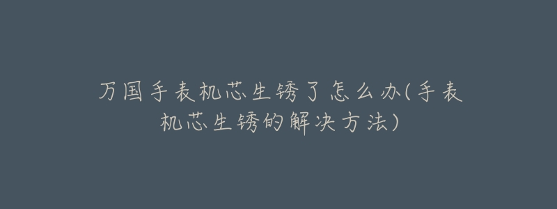 万国手表机芯生锈了怎么办(手表机芯生锈的解决方法)-名表号 万国手表机芯生锈了怎么办(手表机芯生锈的解决方法)