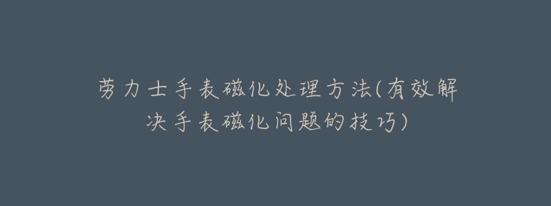 劳力士手表磁化处理方法(有效解决手表磁化问题的技巧)-名表号 劳力士手表磁化处理方法(有效解决手表磁化问题的技巧)