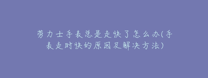 劳力士手表总是走快了怎么办(手表走时快的原因及解决方法)-名表号 劳力士手表总是走快了怎么办(手表走时快的原因及解决方法)