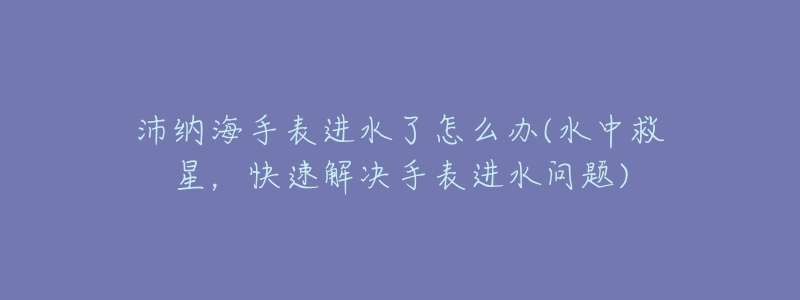 沛纳海手表进水了怎么办(水中救星,快速解决手表进水问题)-名表号 沛纳海手表进水了怎么办(水中救星,快速解决手表进水问题)