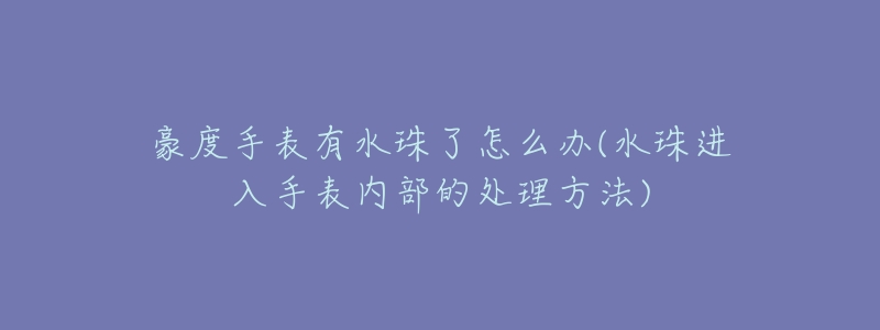 豪度手表有水珠了怎么办(水珠进入手表内部的处理方法)-名表号 豪度手表有水珠了怎么办(水珠进入手表内部的处理方法)