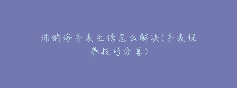沛纳海手表生锈怎么解决(手表保养技巧分享)-名表号 沛纳海手表生锈怎么解决(手表保养技巧分享)