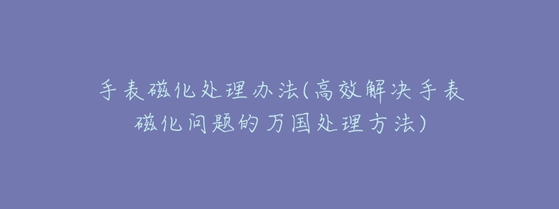 手表磁化处理办法(高效解决手表磁化问题的万国处理方法)-名表号 手表磁化处理办法(高效解决手表磁化问题的万国处理方法)
