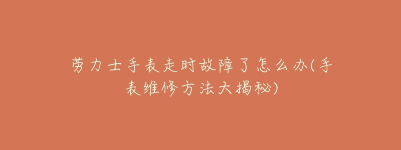 劳力士手表走时故障了怎么办(手表维修方法大揭秘)-名表号 劳力士手表走时故障了怎么办(手表维修方法大揭秘)