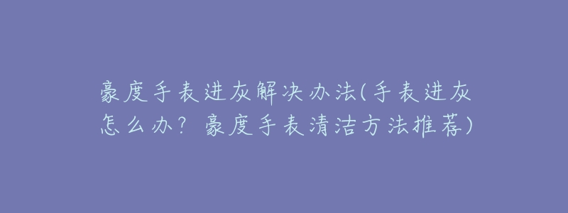 豪度手表进灰解决办法(手表进灰怎么办?豪度手表清洁方法推荐)-名表号 豪度手表进灰解决办法(手表进灰怎么办?豪度手表清洁方法推荐)
