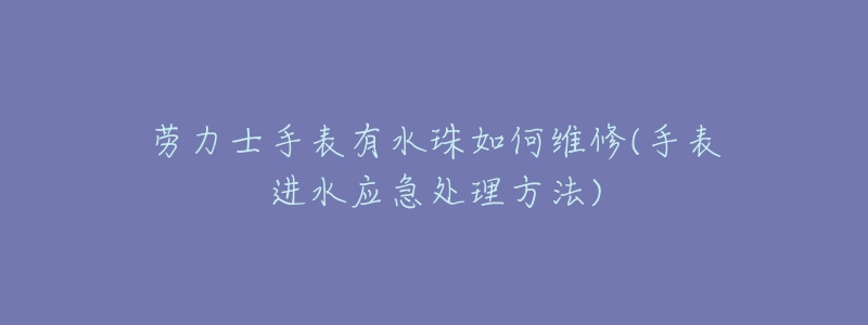 劳力士手表有水珠如何维修(手表进水应急处理方法)-名表号 劳力士手表有水珠如何维修(手表进水应急处理方法)