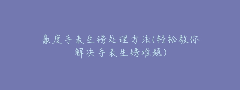 豪度手表生锈处理方法(轻松教你解决手表生锈难题)-名表号 豪度手表生锈处理方法(轻松教你解决手表生锈难题)