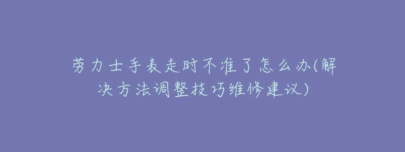 劳力士手表走时不准了怎么办(解决方法调整技巧维修建议)-名表号 劳力士手表走时不准了怎么办(解决方法调整技巧维修建议)