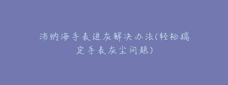 沛纳海手表进灰解决办法(轻松搞定手表灰尘问题)-名表号 沛纳海手表进灰解决办法(轻松搞定手表灰尘问题)