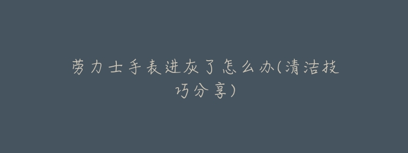 劳力士手表进灰了怎么办(清洁技巧分享)-名表号 劳力士手表进灰了怎么办(清洁技巧分享)