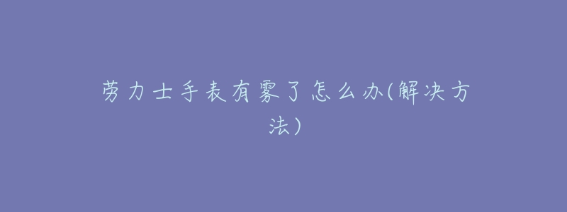 劳力士手表有雾了怎么办(解决方法)-名表号 劳力士手表有雾了怎么办(解决方法)