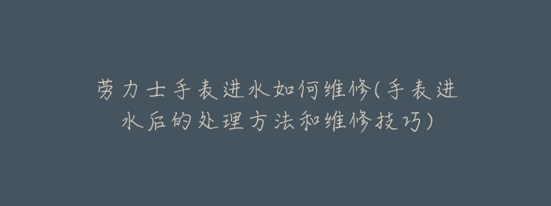 劳力士手表进水如何维修(手表进水后的处理方法和维修技巧)-名表号 劳力士手表进水如何维修(手表进水后的处理方法和维修技巧)