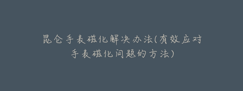 昆仑手表磁化解决办法(有效应对手表磁化问题的方法)-名表号 昆仑手表磁化解决办法(有效应对手表磁化问题的方法)