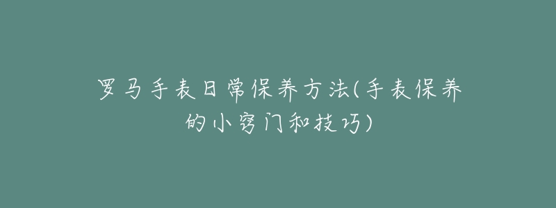 罗马手表日常保养方法(手表保养的小窍门和技巧)-名表号 罗马手表日常保养方法(手表保养的小窍门和技巧)