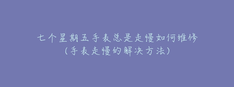 七个星期五手表总是走慢如何维修(手表走慢的解决方法)-名表号 七个星期五手表总是走慢如何维修(手表走慢的解决方法)