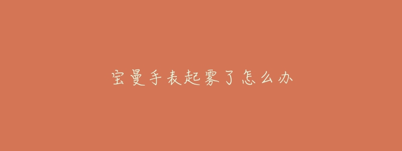 宝曼手表起雾了怎么办-名表号 宝曼手表起雾了怎么办