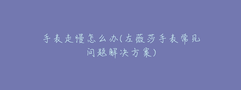 手表走慢怎么办(左薇莎手表常见问题解决方案)
