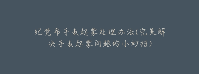 纪梵希手表起雾处理办法(完美解决手表起雾问题的小妙招)-名表号 纪梵希手表起雾处理办法(完美解决手表起雾问题的小妙招)
