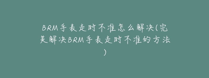 BRM手表走时不准怎么解决(完美解决BRM手表走时不准的方法)-名表号 BRM手表走时不准怎么解决(完美解决BRM手表走时不准的方法)