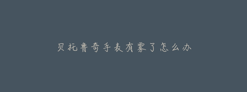 贝托鲁奇手表有雾了怎么办-名表号 贝托鲁奇手表有雾了怎么办