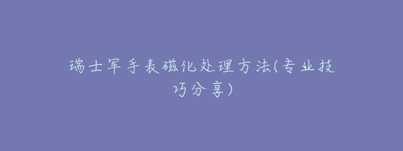瑞士军手表磁化处理方法(专业技巧分享)-名表号 瑞士军手表磁化处理方法(专业技巧分享)