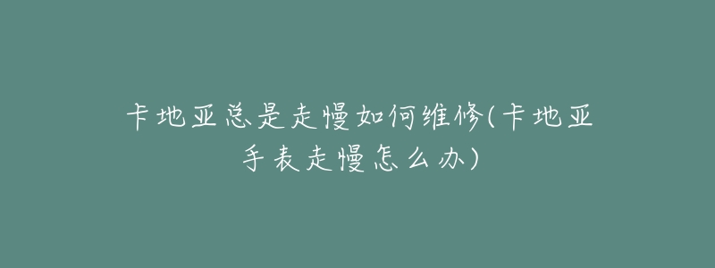 卡地亚总是走慢如何维修(卡地亚手表走慢怎么办)-名表号 卡地亚总是走慢如何维修(卡地亚手表走慢怎么办)