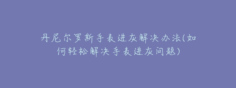 丹尼尔罗斯手表进灰解决办法(如何轻松解决手表进灰问题)-名表号 丹尼尔罗斯手表进灰解决办法(如何轻松解决手表进灰问题)