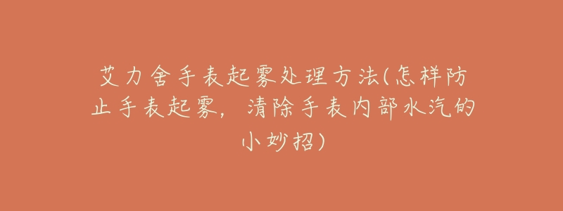 艾力舍手表起雾处理方法(怎样防止手表起雾,清除手表内部水汽的小妙招)-名表号 艾力舍手表起雾处理方法(怎样防止手表起雾,清除手表内部水汽的小妙招)