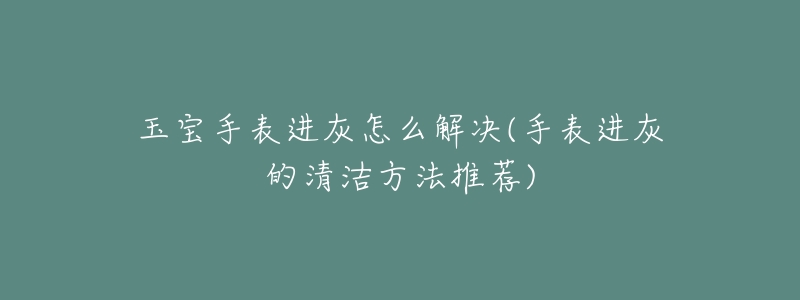 玉宝手表进灰怎么解决(手表进灰的清洁方法推荐)-名表号 玉宝手表进灰怎么解决(手表进灰的清洁方法推荐)