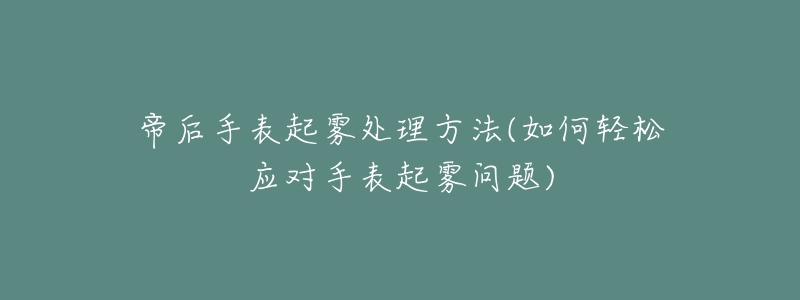 帝后手表起雾处理方法(如何轻松应对手表起雾问题)-名表号 帝后手表起雾处理方法(如何轻松应对手表起雾问题)