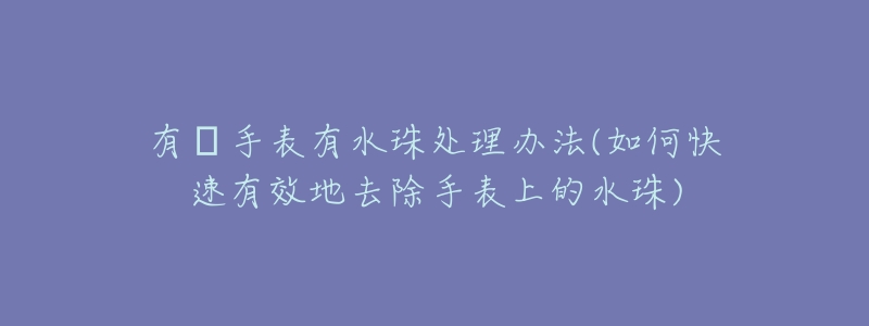 有喴手表有水珠处理办法(如何快速有效地去除手表上的水珠)-名表号 有喴手表有水珠处理办法(如何快速有效地去除手表上的水珠)