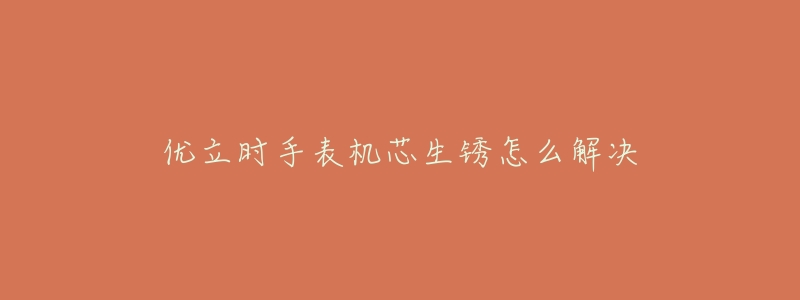 优立时手表机芯生锈怎么解决-名表号 优立时手表机芯生锈怎么解决