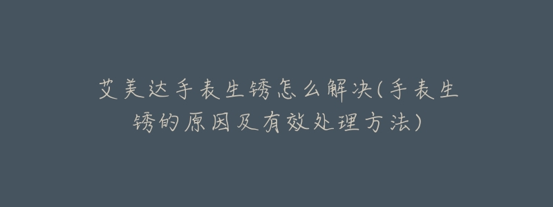 艾美达手表生锈怎么解决(手表生锈的原因及有效处理方法)-名表号 艾美达手表生锈怎么解决(手表生锈的原因及有效处理方法)