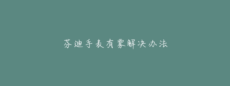 芬迪手表有雾解决办法-名表号 芬迪手表有雾解决办法