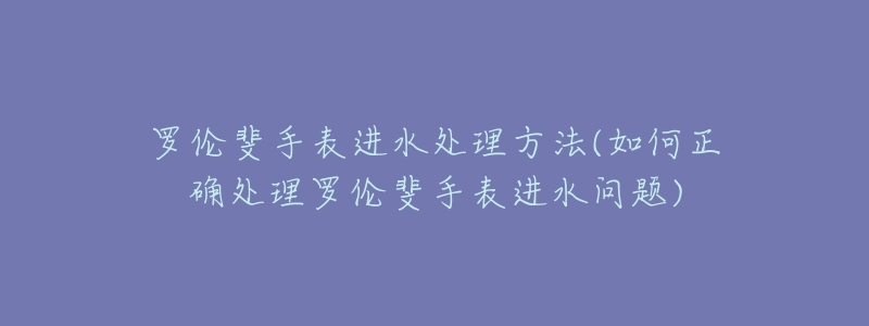 罗伦斐手表进水处理方法(如何正确处理罗伦斐手表进水问题)-名表号 罗伦斐手表进水处理方法(如何正确处理罗伦斐手表进水问题)
