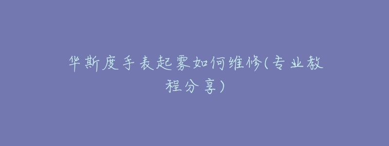 华斯度手表起雾如何维修(专业教程分享)-名表号 华斯度手表起雾如何维修(专业教程分享)