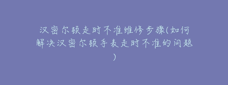 汉密尔顿走时不准维修步骤(如何解决汉密尔顿手表走时不准的问题)-名表号 汉密尔顿走时不准维修步骤(如何解决汉密尔顿手表走时不准的问题)