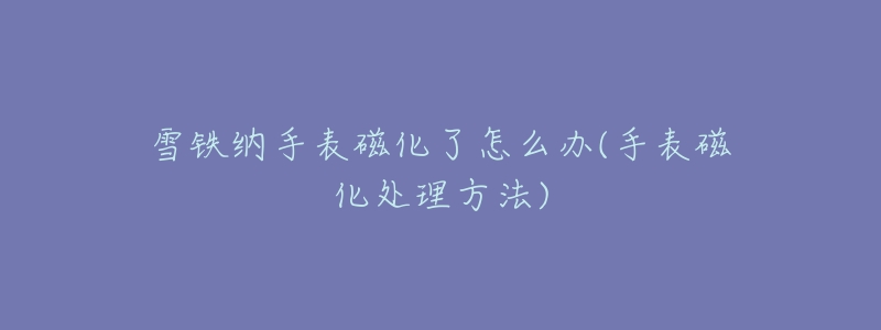 雪铁纳手表磁化了怎么办(手表磁化处理方法)-名表号 雪铁纳手表磁化了怎么办(手表磁化处理方法)