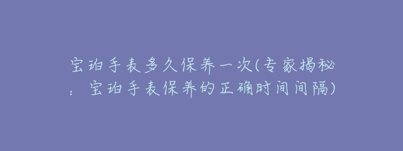 宝珀手表多久保养一次(专家揭秘：宝珀手表保养的正确时间间隔)