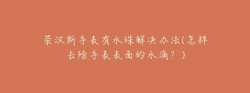 荣汉斯手表有水珠解决办法(怎样去除手表表面的水滴?)-名表号 荣汉斯手表有水珠解决办法(怎样去除手表表面的水滴?)