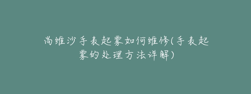 尚维沙手表起雾如何维修(手表起雾的处理方法详解)-名表号 尚维沙手表起雾如何维修(手表起雾的处理方法详解)