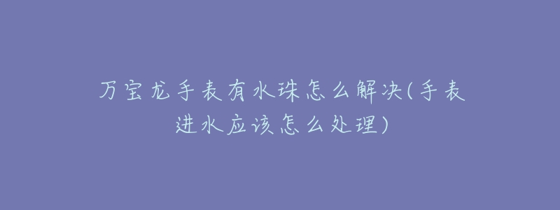 万宝龙手表有水珠怎么解决(手表进水应该怎么处理)-名表号 万宝龙手表有水珠怎么解决(手表进水应该怎么处理)