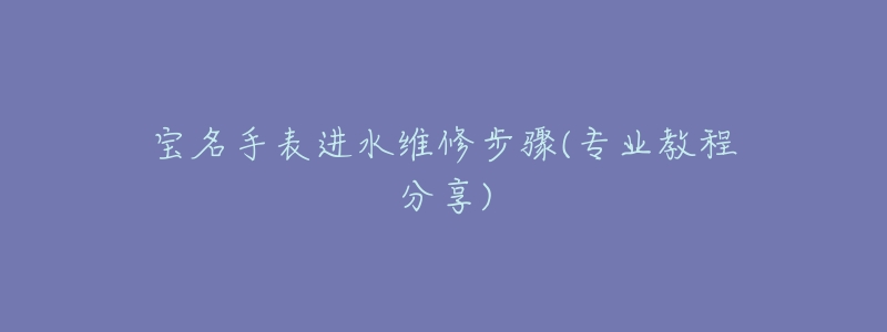 宝名手表进水维修步骤(专业教程分享)-名表号 宝名手表进水维修步骤(专业教程分享)