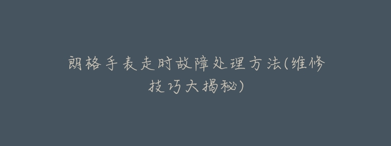 朗格手表走时故障处理方法(维修技巧大揭秘)-名表号 朗格手表走时故障处理方法(维修技巧大揭秘)