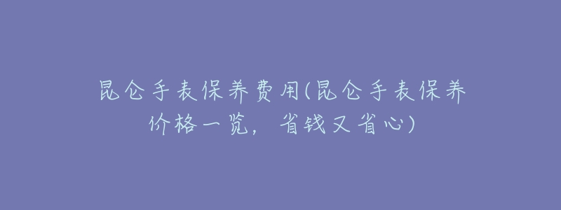 昆仑手表保养费用(昆仑手表保养价格一览,省钱又省心)-名表号 昆仑手表保养费用(昆仑手表保养价格一览,省钱又省心)