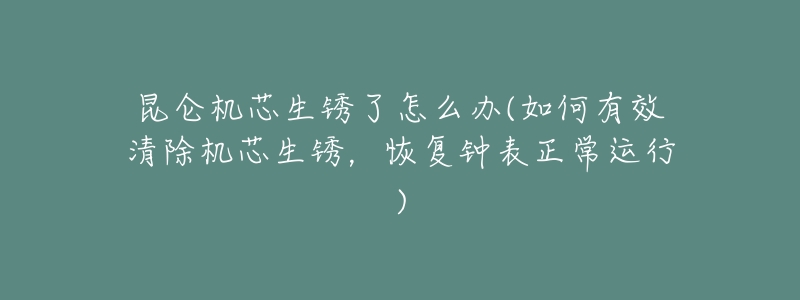 昆仑机芯生锈了怎么办(如何有效清除机芯生锈,恢复钟表正常运行)-名表号 昆仑机芯生锈了怎么办(如何有效清除机芯生锈,恢复钟表正常运行)
