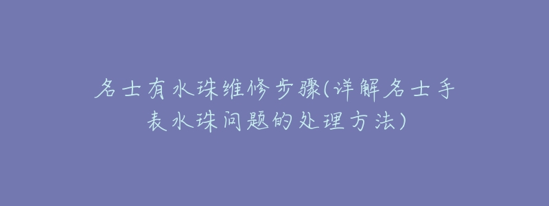 名士有水珠维修步骤(详解名士手表水珠问题的处理方法)-名表号 名士有水珠维修步骤(详解名士手表水珠问题的处理方法)