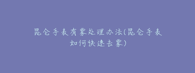 昆仑手表有雾处理办法(昆仑手表如何快速去雾)-名表号 昆仑手表有雾处理办法(昆仑手表如何快速去雾)