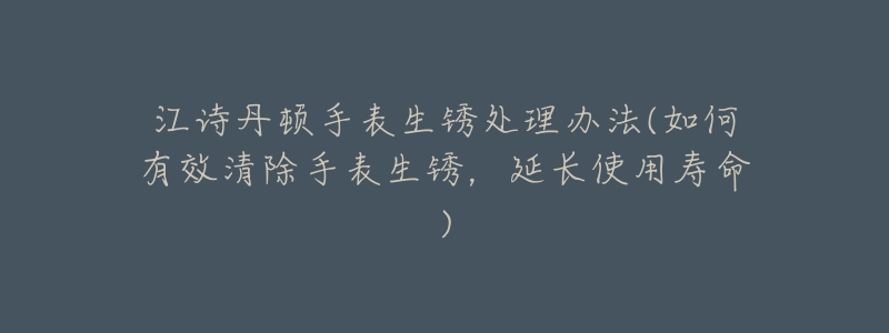 江诗丹顿手表生锈处理办法(如何有效清除手表生锈,延长使用寿命)-名表号 江诗丹顿手表生锈处理办法(如何有效清除手表生锈,延长使用寿命)