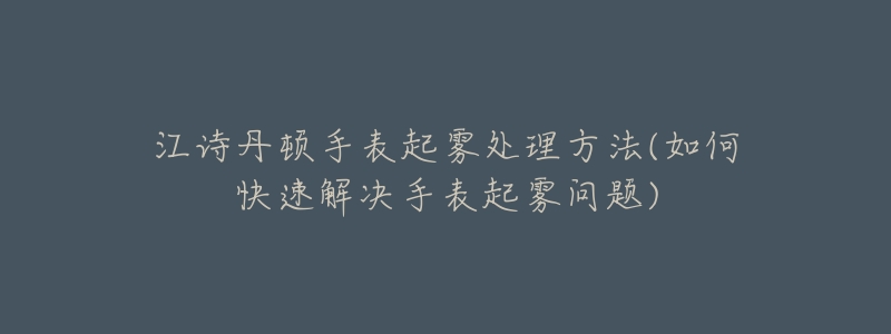 江诗丹顿手表起雾处理方法(如何快速解决手表起雾问题)-名表号 江诗丹顿手表起雾处理方法(如何快速解决手表起雾问题)